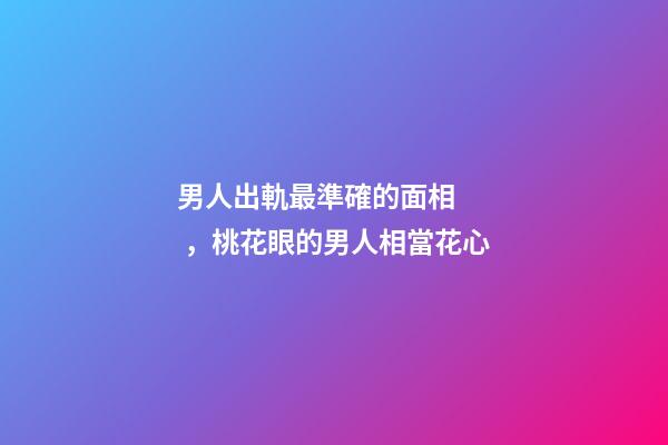 男人出軌最準確的面相，桃花眼的男人相當花心